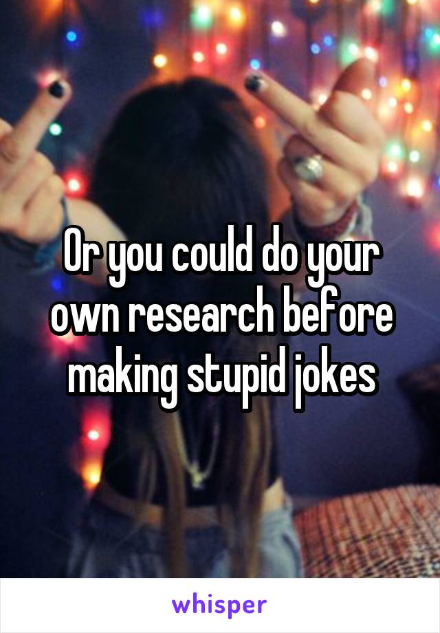 Or you could do your own research before making stupid jokes