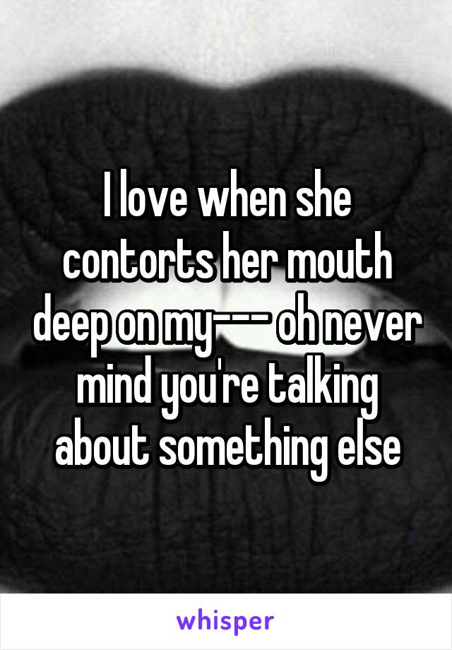 I love when she contorts her mouth deep on my--- oh never mind you're talking about something else