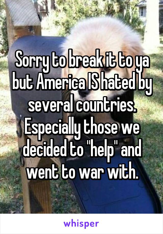 Sorry to break it to ya but America IS hated by several countries. Especially those we decided to "help" and went to war with.