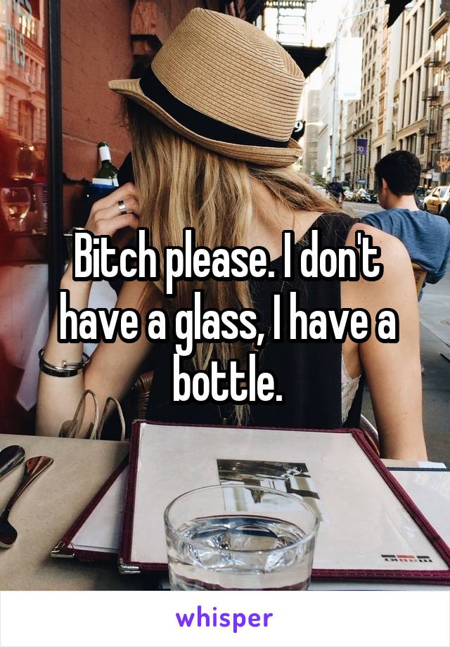 Bitch please. I don't have a glass, I have a bottle.