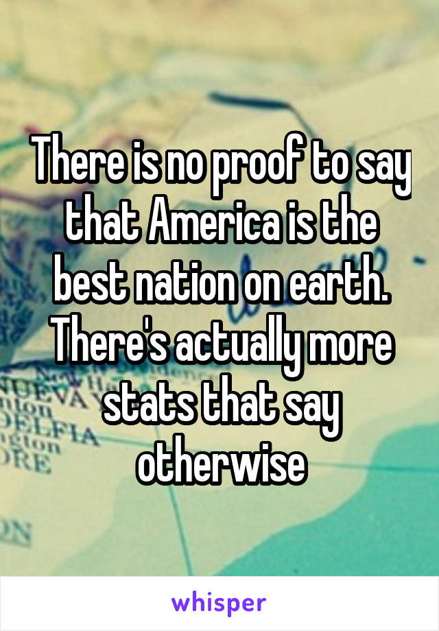 There is no proof to say that America is the best nation on earth. There's actually more stats that say otherwise