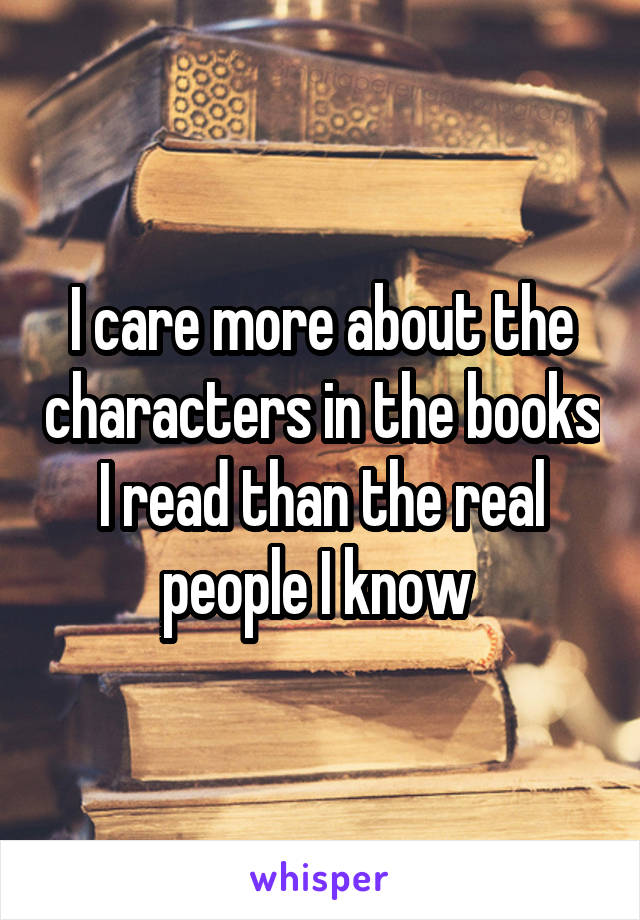 I care more about the characters in the books I read than the real people I know 