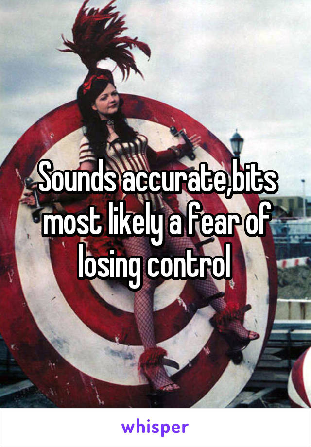 Sounds accurate,bits most likely a fear of losing control 