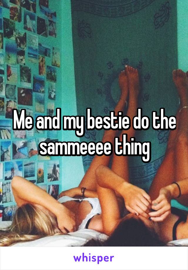 Me and my bestie do the sammeeee thing