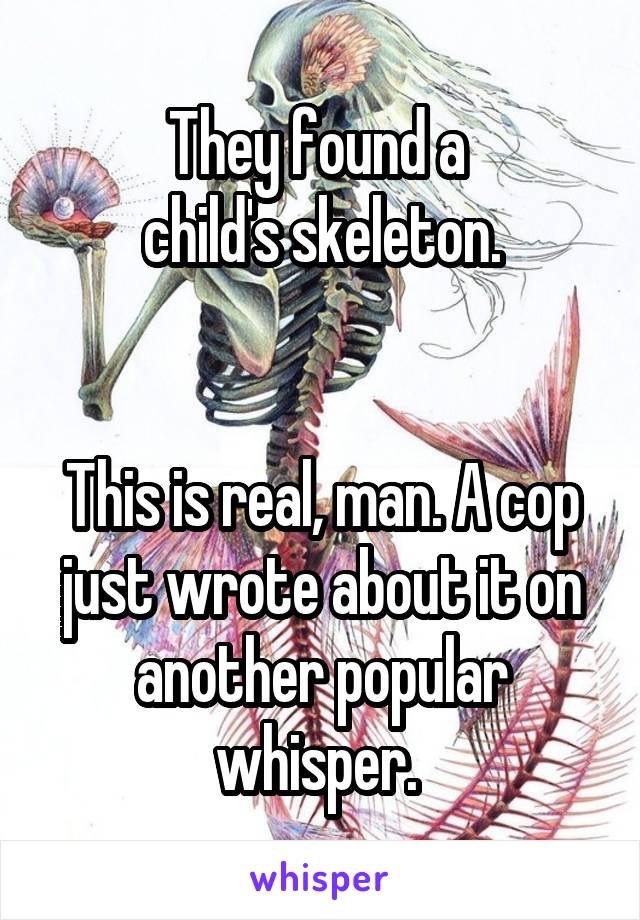 They found a 
child's skeleton.


This is real, man. A cop just wrote about it on another popular whisper. 