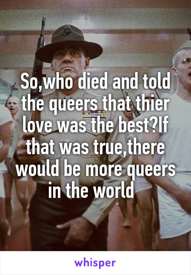 So,who died and told the queers that thier love was the best?If that was true,there would be more queers in the world  