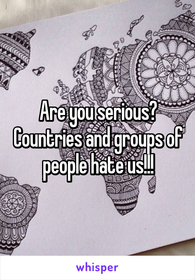 Are you serious? Countries and groups of people hate us!!!