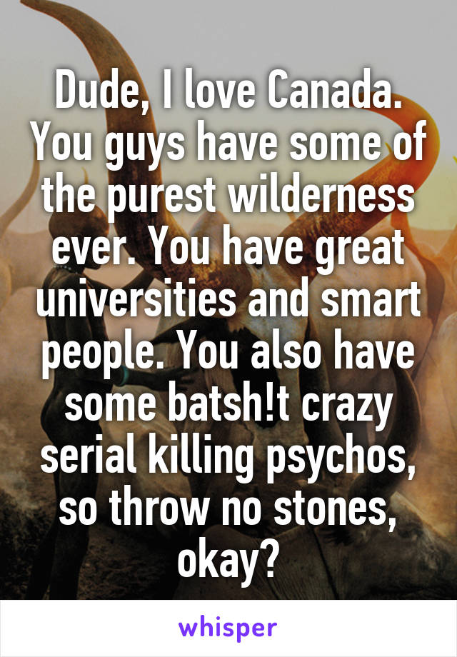 Dude, I love Canada. You guys have some of the purest wilderness ever. You have great universities and smart people. You also have some batsh!t crazy serial killing psychos, so throw no stones, okay?