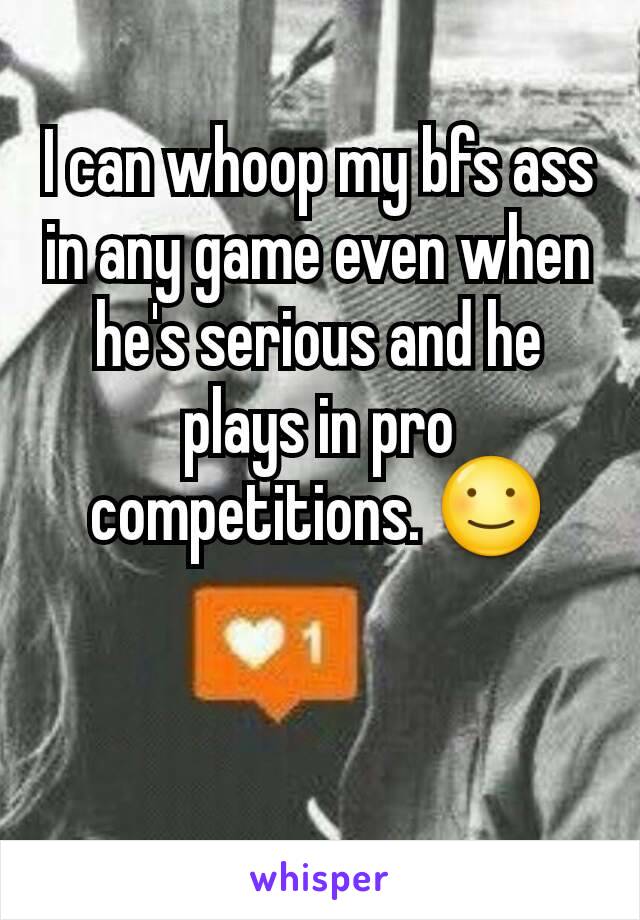 I can whoop my bfs ass in any game even when he's serious and he plays in pro competitions. ☺