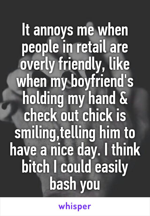 It annoys me when people in retail are overly friendly, like when my boyfriend's holding my hand & check out chick is smiling,telling him to have a nice day. I think bitch I could easily bash you