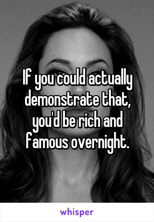 If you could actually demonstrate that, you'd be rich and famous overnight.