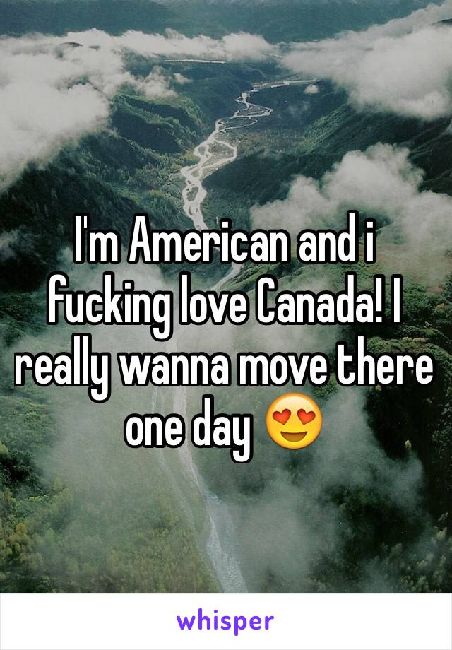 I'm American and i fucking love Canada! I really wanna move there one day 😍