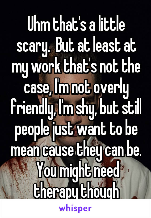 Uhm that's a little scary.  But at least at my work that's not the case, I'm not overly friendly, I'm shy, but still people just want to be mean cause they can be.  You might need therapy though