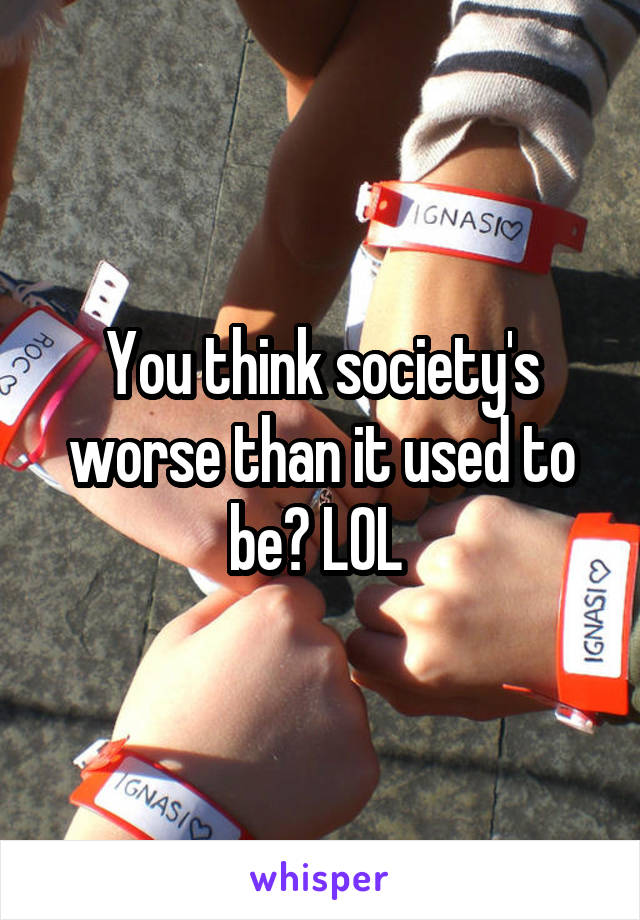 You think society's worse than it used to be? LOL 