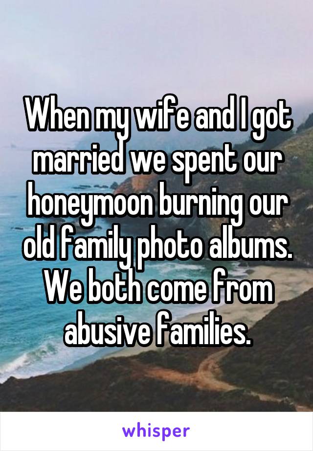 When my wife and I got married we spent our honeymoon burning our old family photo albums.
We both come from abusive families.