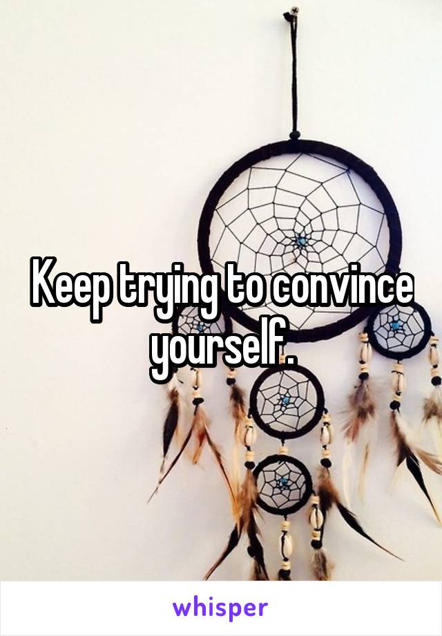 Keep trying to convince yourself.
