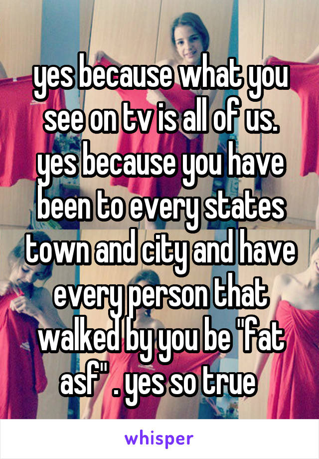 yes because what you see on tv is all of us. yes because you have been to every states town and city and have every person that walked by you be "fat asf" . yes so true 