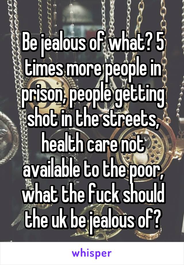 Be jealous of what? 5 times more people in prison, people getting shot in the streets, health care not available to the poor, what the fuck should the uk be jealous of?