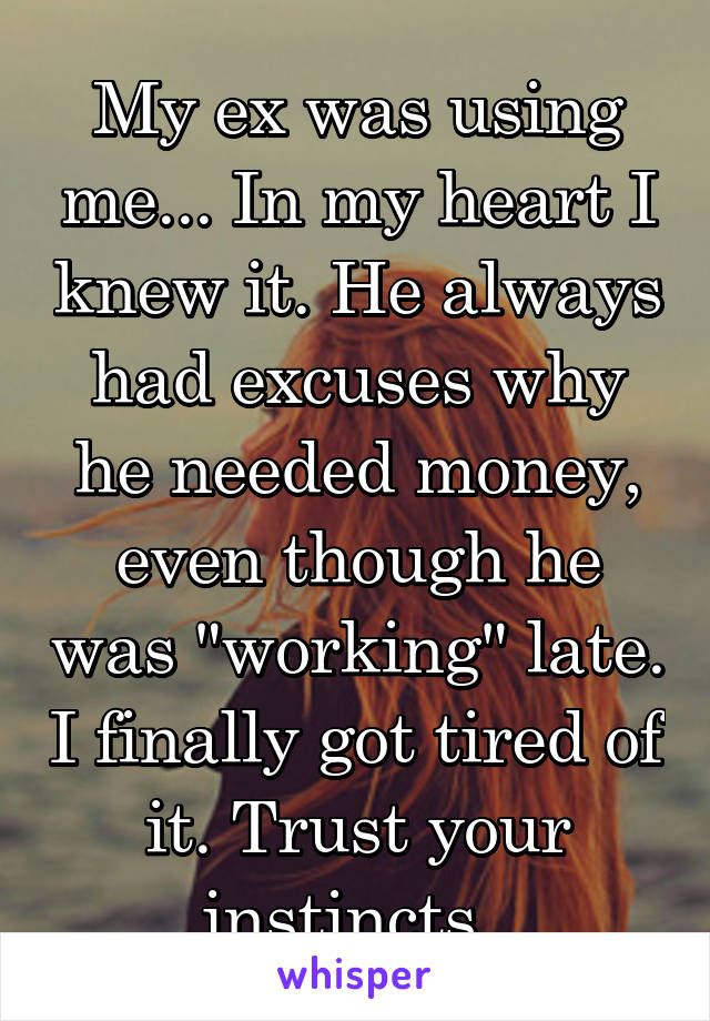 My ex was using me... In my heart I knew it. He always had excuses why he needed money, even though he was "working" late. I finally got tired of it. Trust your instincts. 