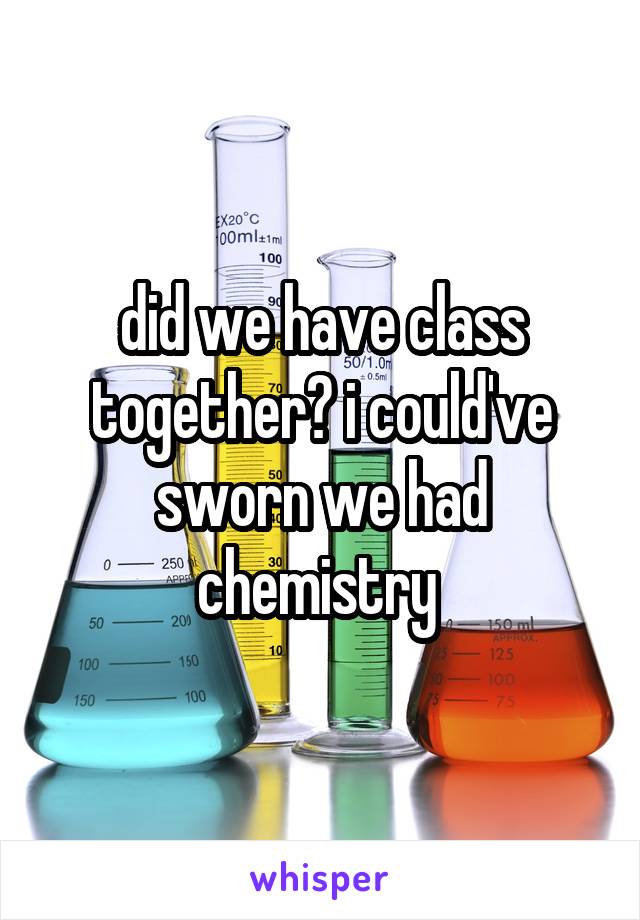 did we have class together? i could've sworn we had chemistry 