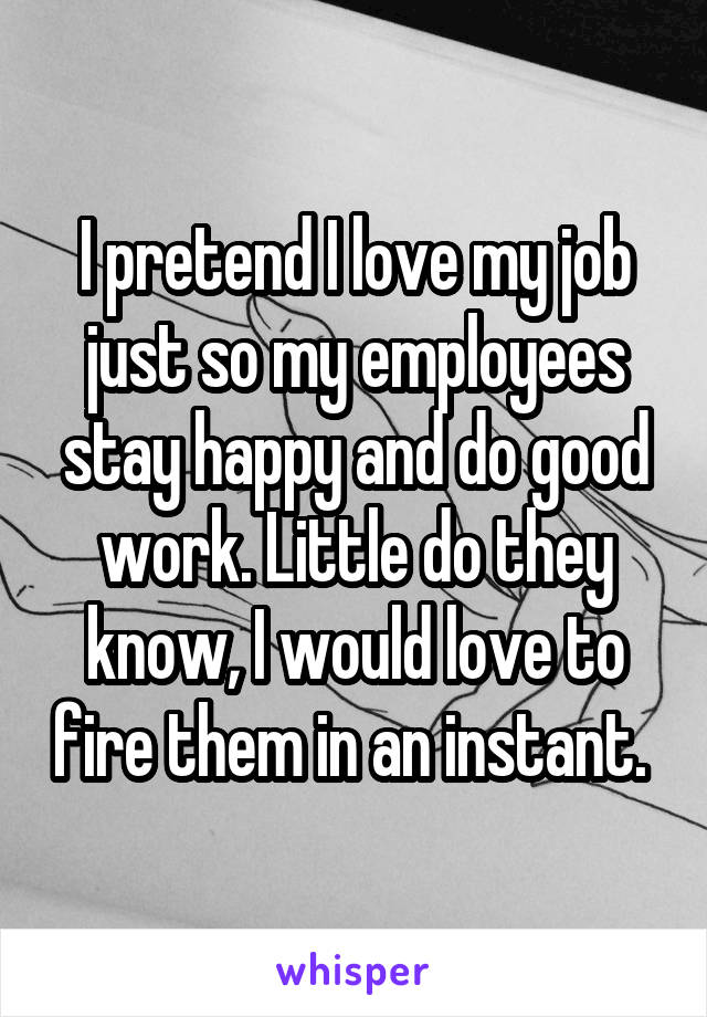 I pretend I love my job just so my employees stay happy and do good work. Little do they know, I would love to fire them in an instant. 