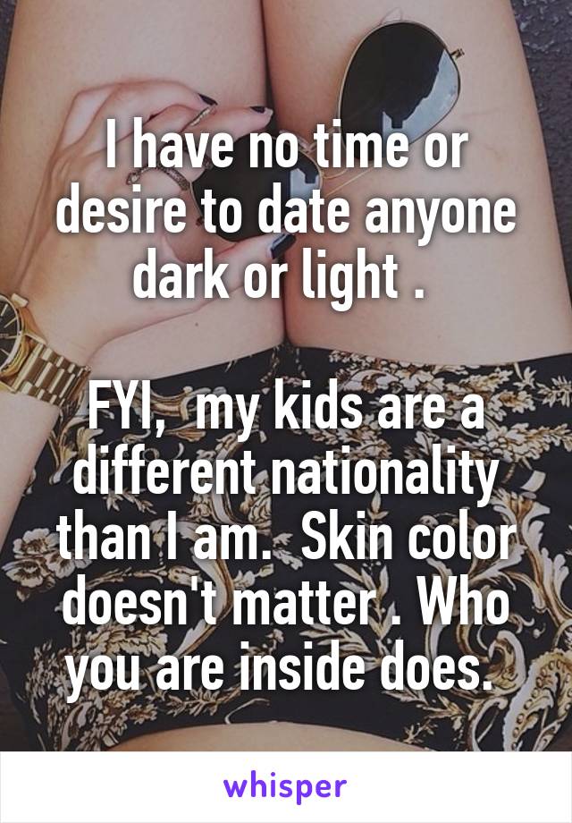 I have no time or desire to date anyone dark or light . 

FYI,  my kids are a different nationality than I am.  Skin color doesn't matter . Who you are inside does. 