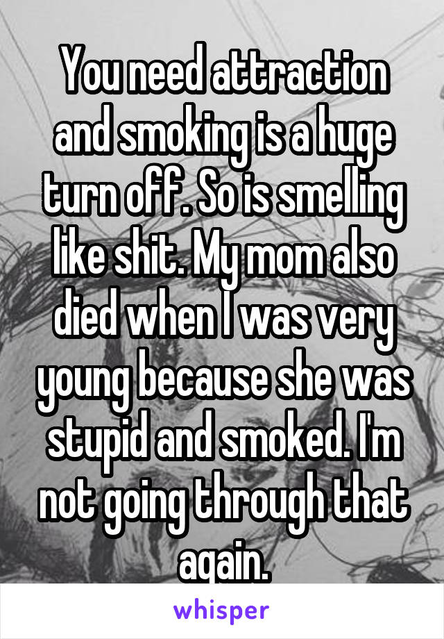 You need attraction and smoking is a huge turn off. So is smelling like shit. My mom also died when I was very young because she was stupid and smoked. I'm not going through that again.