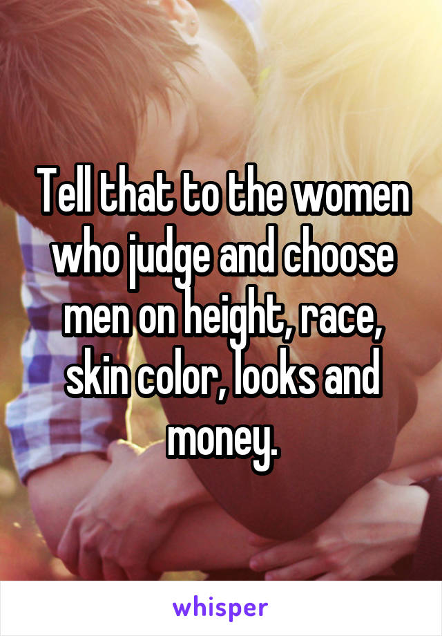 Tell that to the women who judge and choose men on height, race, skin color, looks and money.