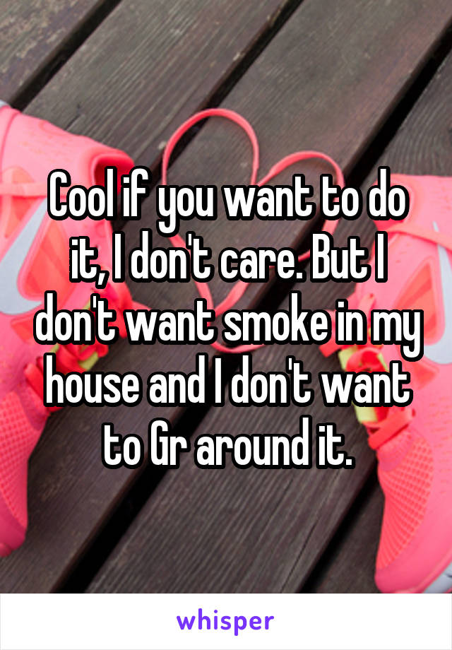 Cool if you want to do it, I don't care. But I don't want smoke in my house and I don't want to Gr around it.