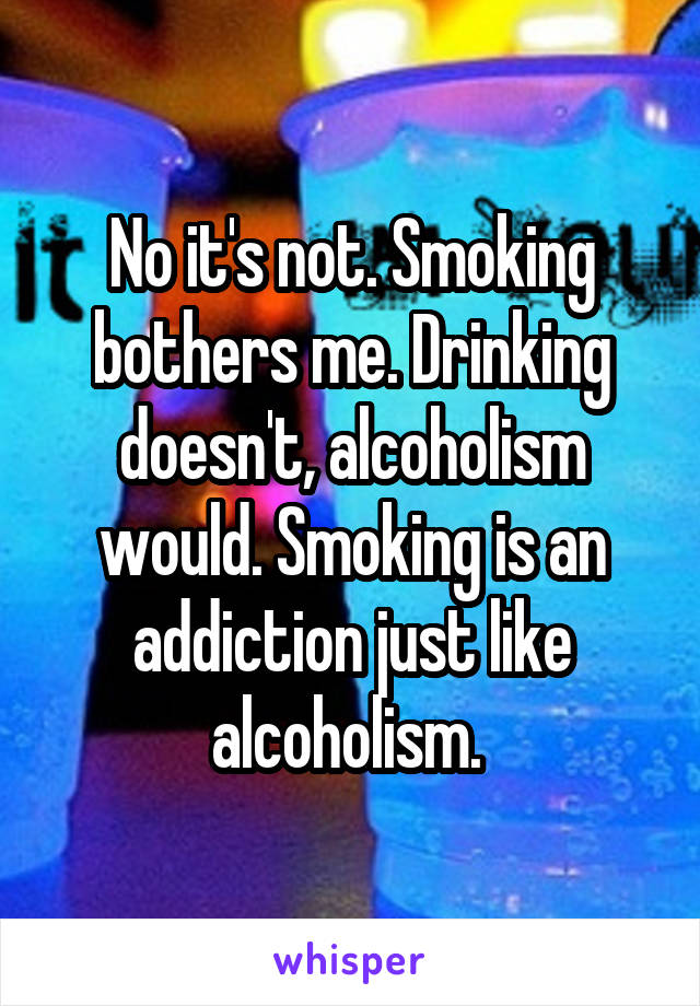 No it's not. Smoking bothers me. Drinking doesn't, alcoholism would. Smoking is an addiction just like alcoholism. 