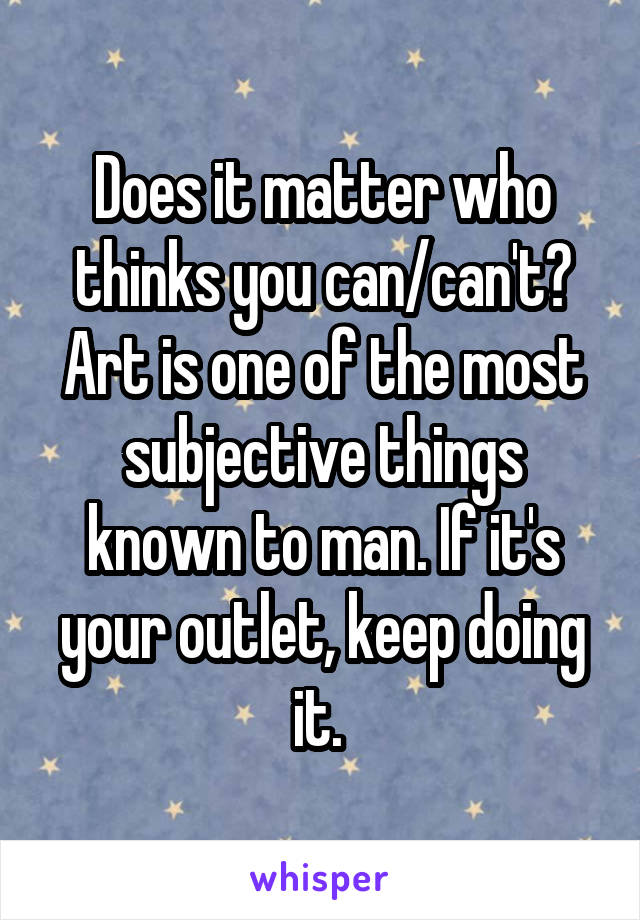 Does it matter who thinks you can/can't? Art is one of the most subjective things known to man. If it's your outlet, keep doing it. 