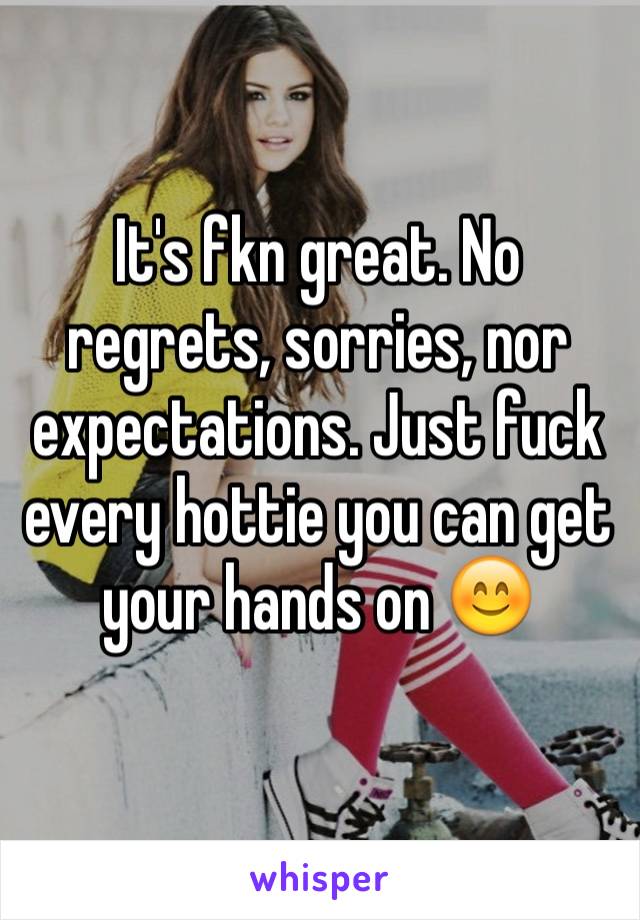 It's fkn great. No regrets, sorries, nor expectations. Just fuck every hottie you can get your hands on 😊
