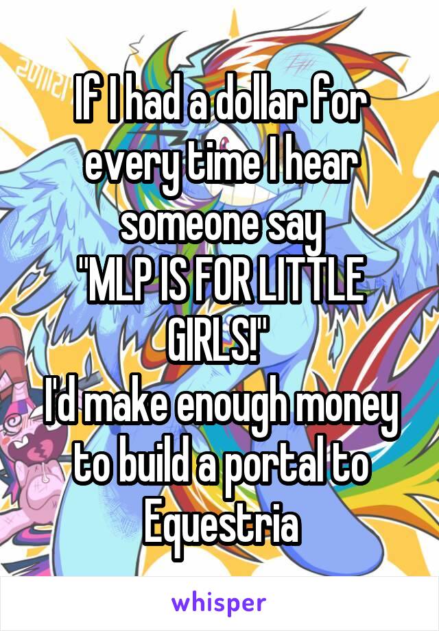 If I had a dollar for every time I hear someone say
"MLP IS FOR LITTLE GIRLS!" 
I'd make enough money to build a portal to Equestria