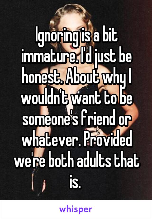 Ignoring is a bit immature. I'd just be honest. About why I wouldn't want to be someone's friend or whatever. Provided we're both adults that is. 