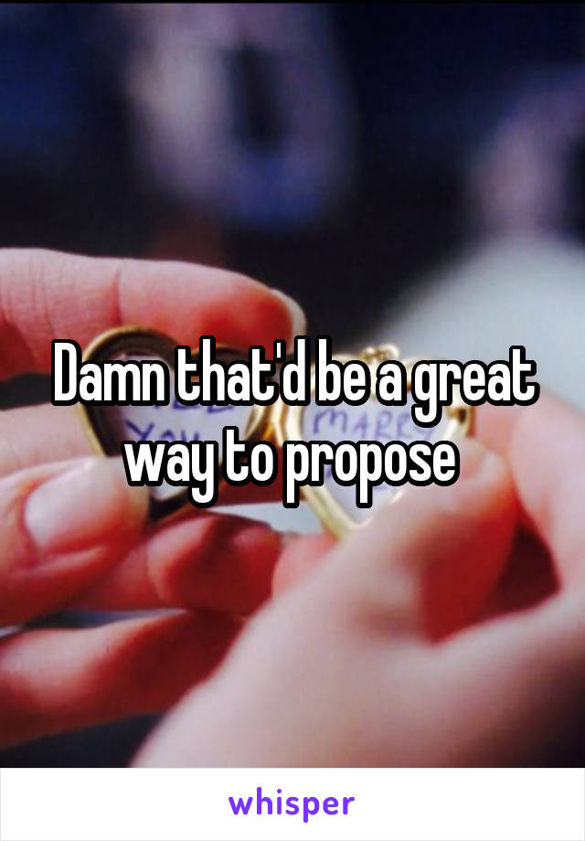 Damn that'd be a great way to propose 