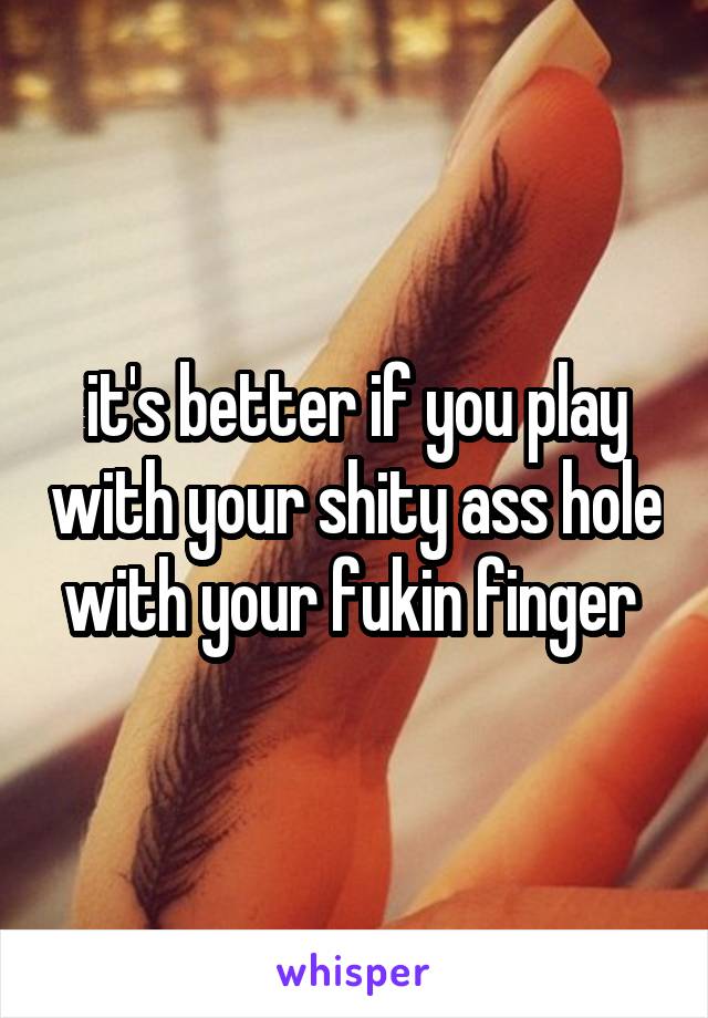 it's better if you play with your shity ass hole with your fukin finger 