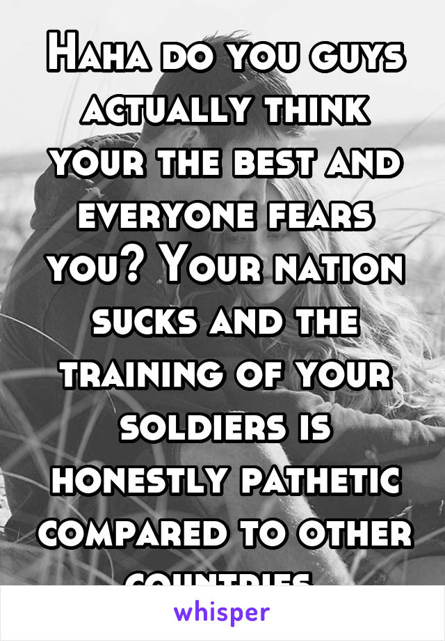 Haha do you guys actually think your the best and everyone fears you? Your nation sucks and the training of your soldiers is honestly pathetic compared to other countries 