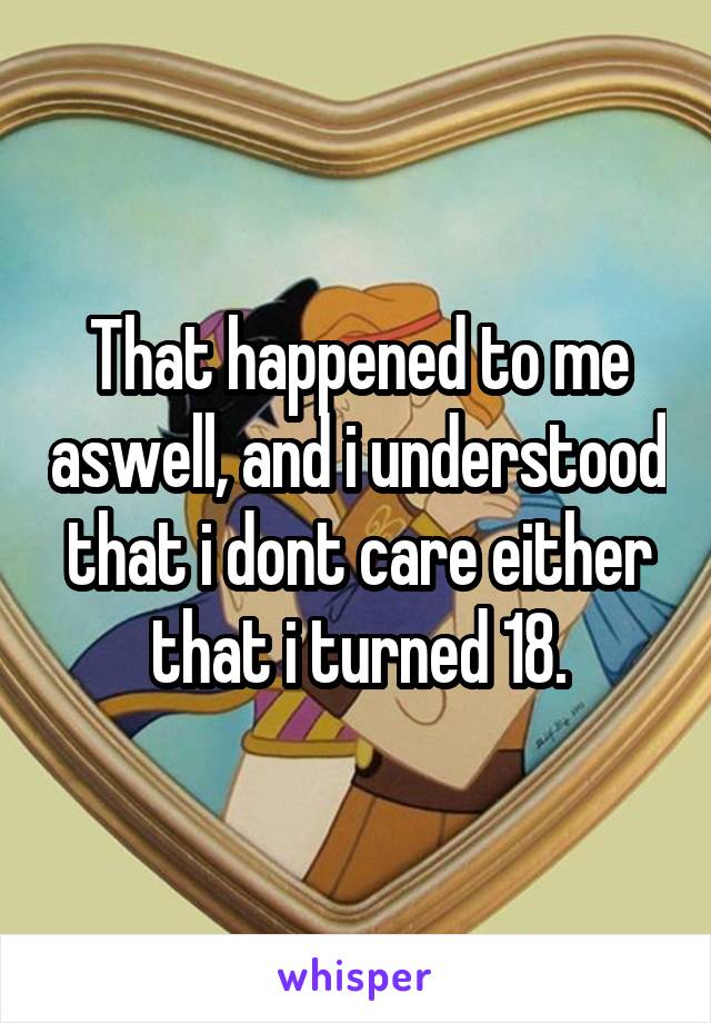 That happened to me aswell, and i understood that i dont care either that i turned 18.