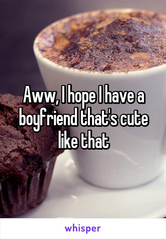 Aww, I hope I have a boyfriend that's cute like that