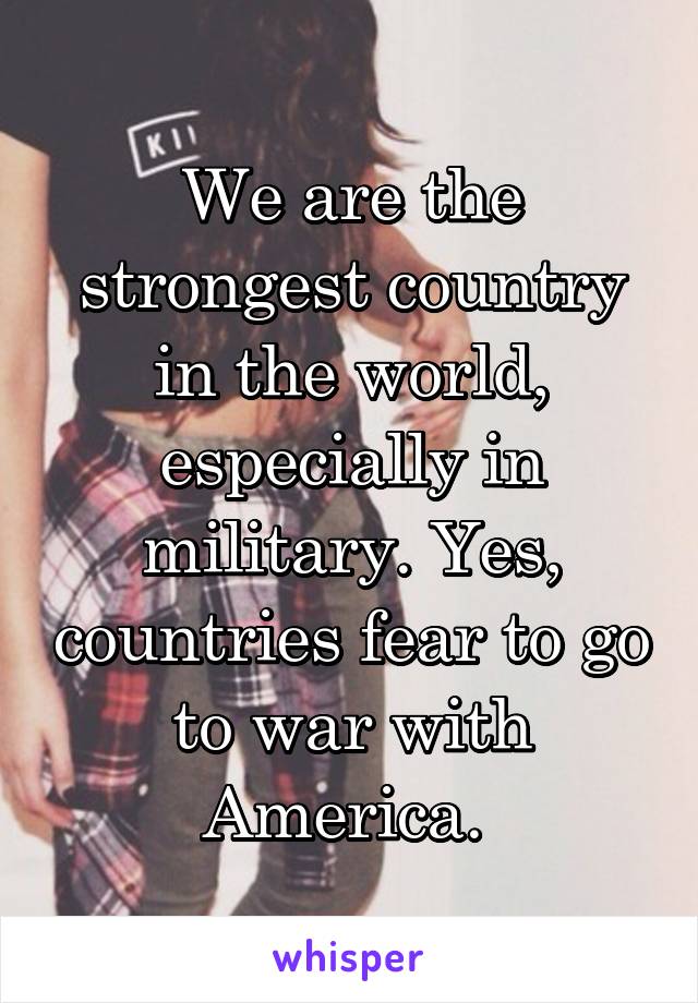 We are the strongest country in the world, especially in military. Yes, countries fear to go to war with America. 