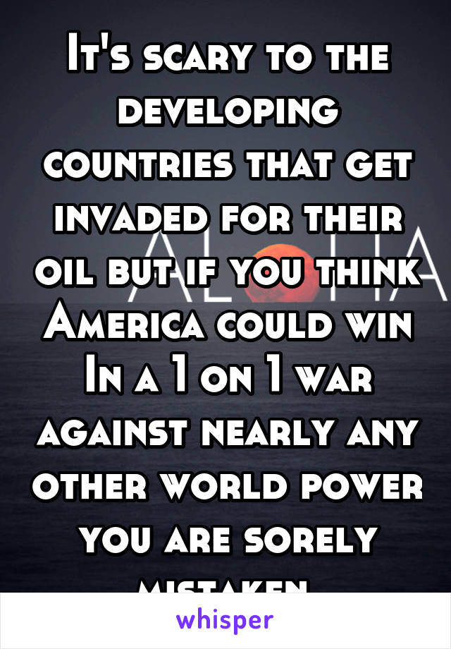 It's scary to the developing countries that get invaded for their oil but if you think America could win In a 1 on 1 war against nearly any other world power you are sorely mistaken 