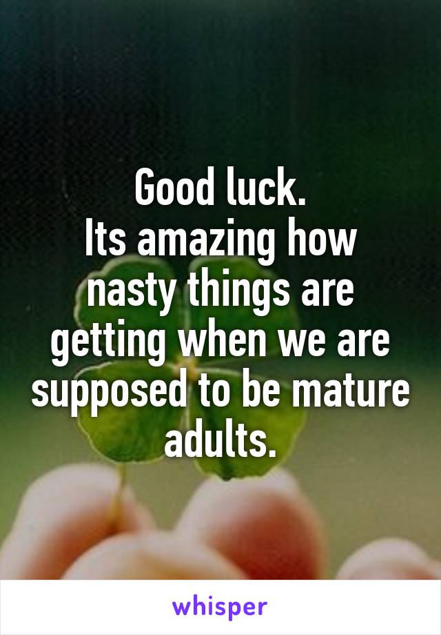 Good luck.
Its amazing how nasty things are getting when we are supposed to be mature adults.