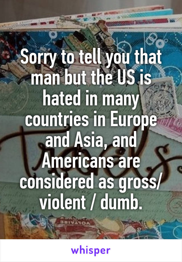 Sorry to tell you that man but the US is hated in many countries in Europe and Asia, and Americans are considered as gross/ violent / dumb.