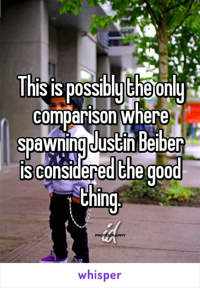 This is possibly the only comparison where spawning Justin Beiber is considered the good thing.