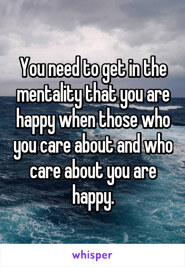 You need to get in the mentality that you are happy when those who you care about and who care about you are happy.