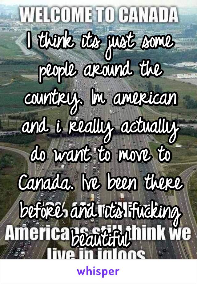 I think its just some people around the country. Im american and i really actually do want to move to Canada. Ive been there before and its fucking beautiful