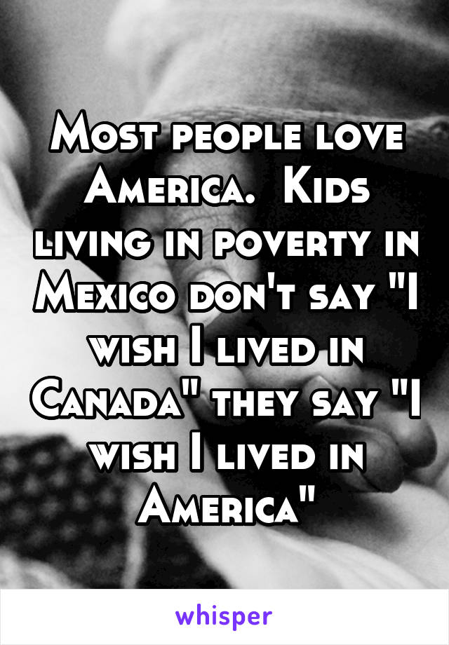 Most people love America.  Kids living in poverty in Mexico don't say "I wish I lived in Canada" they say "I wish I lived in America"