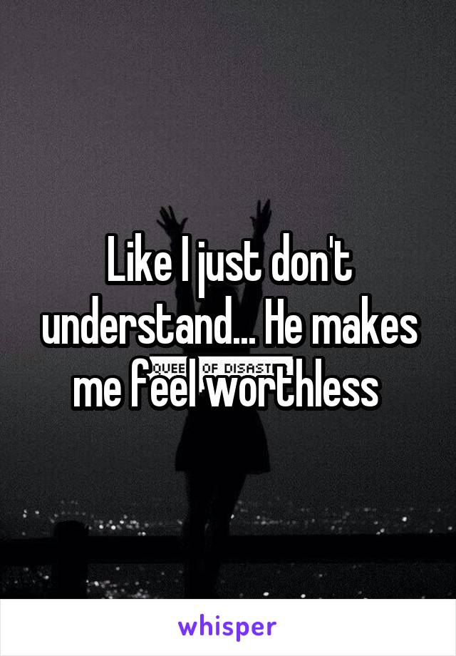 Like I just don't understand... He makes me feel worthless 