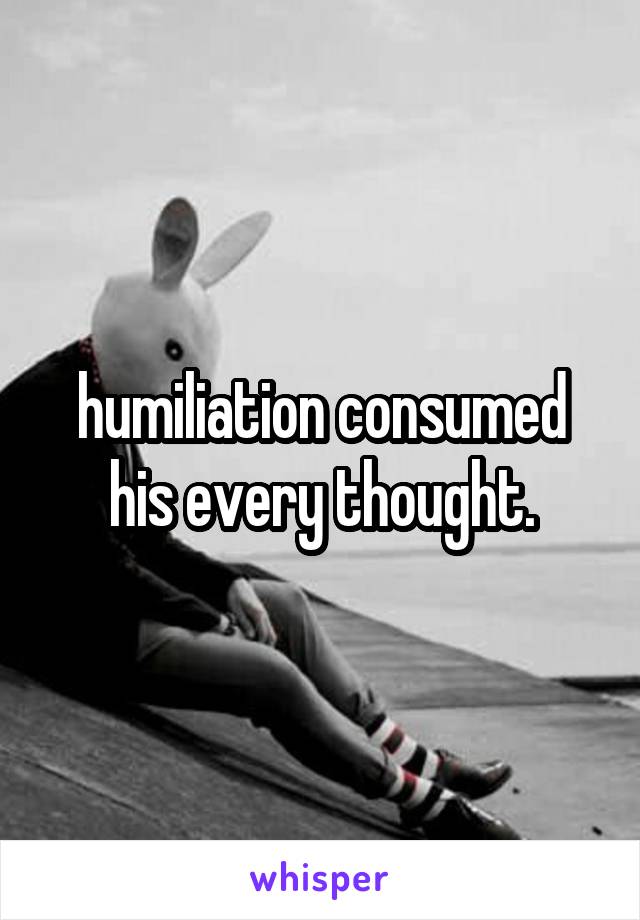 humiliation consumed his every thought.