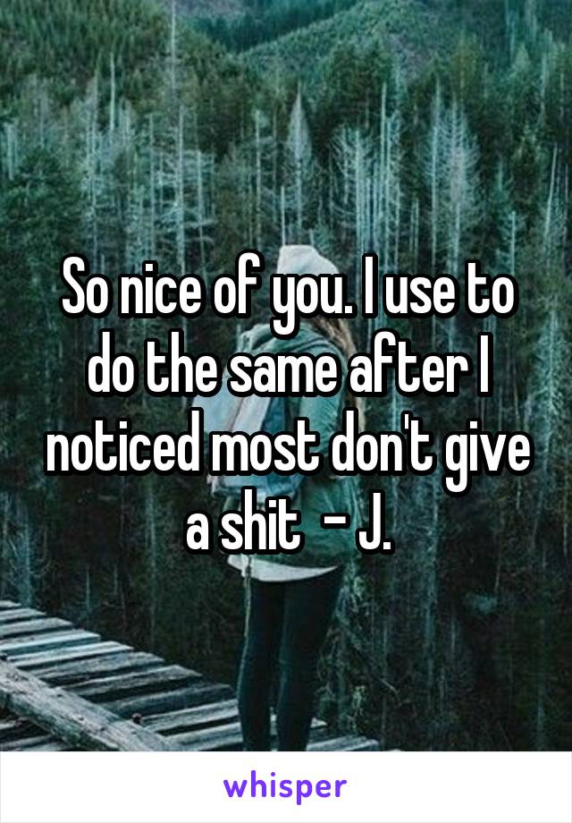 So nice of you. I use to do the same after I noticed most don't give a shit  - J.